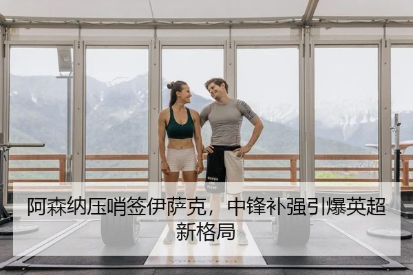 阿森纳压哨签伊萨克，中锋补强引爆英超新格局